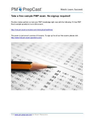 Visit www.pm-prepcast.com for Exam Resources
Take a free sample PMP exam. No signup required!
Practice makes perfect, so test your PMP knowledge right now with the following 15 free PMP
Exam sample questions in an online exam:
http://free.pm-exam-simulator.com/index.php/free3three
This exam is just one of a series of 8 exams. To sign up for all our free exams please visit:
http://www.free-pm-exam-questions.com/
 