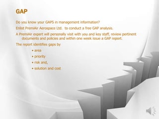 GAP
Do you know your GAPS in management information?
Enlist PremiAir Aerospace Ltd. to conduct a free GAP analysis.
A PremiAir expert will personally visit with you and key staff, review pertinent
documents and policies and within one week issue a GAP report.
The report identifies gaps by
• area
• priority
• risk and,
• solution and cost
 