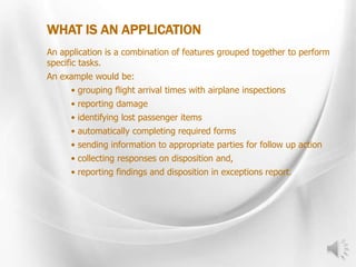 WHAT IS AN APPLICATION
An application is a combination of features grouped together to perform
specific tasks.
An example would be:
• grouping flight arrival times with airplane inspections
• reporting damage
• identifying lost passenger items
• automatically completing required forms
• sending information to appropriate parties for follow up action
• collecting responses on disposition and,
• reporting findings and disposition in exceptions report.
 