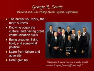 George R. Lewis
President and CEO, Phillip Morris Capital Corporation
 The harder you work, the
more success
 Knowing corporate
culture, and having great
communication skills
 Being creative, Being
bold, and somewhat
political
 Learn from failure and
adversity
 Don’t give up
“Every time I would run into a wall I would
come at it again from a different angle”
George R.
Lewis
 