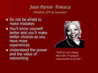 Joan Parrot- Fonseca
President, JPF & Associates
 Do not be afraid to
make mistakes
 You’ll know yourself
better and you’ll make
better choices as you
have more
experiences
 Understand the power
and the value of
networking
“Well, if I can’t change
these rules, I’m going to
create another set of rules”
 