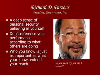 Richard D. Parsons
President, Time Warner, Inc.
 A deep sense of
personal security,
believing in yourself
 Don’t reference your
performance
according to what
others are doing
 Who you know is just
as important as what
your know, extend
your reach “If you don’t try, you can’t
succeed”
 