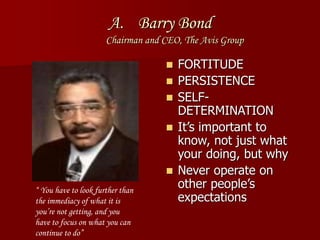 A. Barry Bond
Chairman and CEO, The Avis Group
 FORTITUDE
 PERSISTENCE
 SELF-
DETERMINATION
 It’s important to
know, not just what
your doing, but why
 Never operate on
other people’s
expectations
“ You have to look further than
the immediacy of what it is
you’re not getting, and you
have to focus on what you can
continue to do”
 