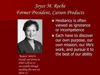 Joyce M. Roche
Former President, Carson Products
 Hesitancy is often
viewed as ignorance
or incompetence
 Each have to discover
our own purpose, our
own mission, our life’s
work, and pursue it to
the best of our ability“Respect, belief in
oneself, and service to
others will see us
successfully through
anything this new era
throw us”
 