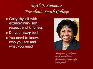 Ruth J. Simmons
President, Smith College
 Carry thyself with
extraordinary self
respect and kindness
 Do your very best
 You need to know,
who you are and
what you need
“Our primary task is to
teach our children
fundamental respect for
other people”
 