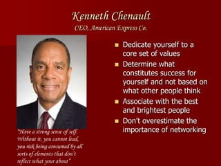 Kenneth Chenault
CEO, American Express Co.
 Dedicate yourself to a
core set of values
 Determine what
constitutes success for
yourself and not based on
what other people think
 Associate with the best
and brightest people
 Don’t overestimate the
importance of networking“Have a strong sense of self.
Without it, you cannot lead,
you risk being consumed by all
sorts of elements that don’t
reflect what your about”
 