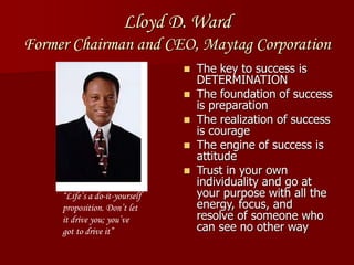 Lloyd D. Ward
Former Chairman and CEO, Maytag Corporation
 The key to success is
DETERMINATION
 The foundation of success
is preparation
 The realization of success
is courage
 The engine of success is
attitude
 Trust in your own
individuality and go at
your purpose with all the
energy, focus, and
resolve of someone who
can see no other way
“Life’s a do-it-yourself
proposition. Don’t let
it drive you; you’ve
got to drive it”
 