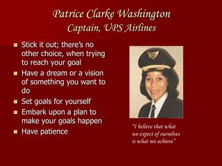 Patrice Clarke Washington
Captain, UPS Airlines
 Stick it out; there’s no
other choice, when trying
to reach your goal
 Have a dream or a vision
of something you want to
do
 Set goals for yourself
 Embark upon a plan to
make your goals happen
 Have patience
“I believe that what
we expect of ourselves
is what we achieve”
 
