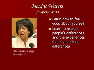 Maxine Waters
Congresswoman
 Learn how to feel
good about yourself
 Learn to respect
people’s differences
and the experiences
that shape those
differences
“The rewards outweigh
the sacrifices”
 