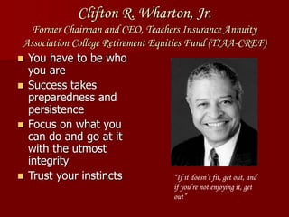 Clifton R. Wharton, Jr.
Former Chairman and CEO, Teachers Insurance Annuity
Association College Retirement Equities Fund (TIAA-CREF)
 You have to be who
you are
 Success takes
preparedness and
persistence
 Focus on what you
can do and go at it
with the utmost
integrity
 Trust your instincts “If it doesn’t fit, get out, and
if you’re not enjoying it, get
out”
 