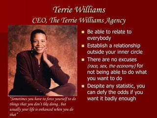 Terrie Williams
CEO, The Terrie Williams Agency
 Be able to relate to
everybody
 Establish a relationship
outside your inner circle
 There are no excuses
(race, sex, the economy) for
not being able to do what
you want to do
 Despite any statistic, you
can defy the odds if you
want it badly enough“Sometimes you have to force yourself to do
things that you don’t like doing , but
usually your life is enhanced when you do
that”
 