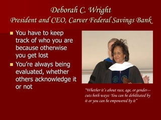 Deborah C. Wright
President and CEO, Carver Federal Savings Bank
 You have to keep
track of who you are
because otherwise
you get lost
 You’re always being
evaluated, whether
others acknowledge it
or not “Whether it’s about race, age, or gender---
cuts both ways: You can be debilitated by
it or you can be empowered by it”
 