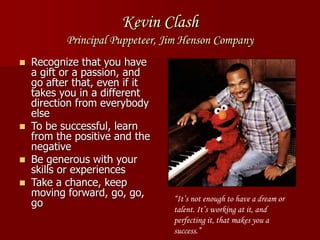 Kevin Clash
Principal Puppeteer, Jim Henson Company
 Recognize that you have
a gift or a passion, and
go after that, even if it
takes you in a different
direction from everybody
else
 To be successful, learn
from the positive and the
negative
 Be generous with your
skills or experiences
 Take a chance, keep
moving forward, go, go,
go “It’s not enough to have a dream or
talent. It’s working at it, and
perfecting it, that makes you a
success.”
 