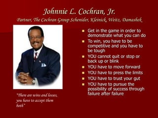 Johnnie L. Cochran, Jr.
Partner, The Cochran Group Schenider, Kleinick, Weitz, Damashek
 Get in the game in order to
demonstrate what you can do
 To win, you have to be
competitive and you have to
be tough
 YOU cannot quit or stop or
back up or blink
 YOU have to move forward
 YOU have to press the limits
 YOU have to trust your gut
 YOU have to pursue the
possibility of success through
failure after failure“There are wins and losses,
you have to accept them
both”
 