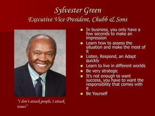Sylvester Green
Executive Vice President, Chubb & Sons
 In business, you only have a
few seconds to make an
impression
 Learn how to assess the
situation and make the most of
it
 Listen, Respond, an Adapt
quickly
 Learn to live in different worlds
 Be very strategic
 It’s not enough to want
success, you have to want the
responsibility that comes with
it
 Be Yourself
“I don’t attack people, I attack
issues”
 