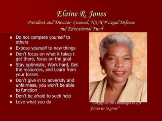 Elaine R. Jones
President and Director- Counsel, NAACP Legal Defense
and Educational Fund
 Do not compare yourself to
others
 Expose yourself to new things
 Don’t focus on what it takes t
get there, focus on the goal
 Stay optimistic, Work hard, Get
the resources, and Learn from
your losses
 Don’t give in to adversity and
unfairness, you won’t be able
to function
 Don’t be afraid to seek help
 Love what you do “Taking on the challenges in life
forces us to grow”
 