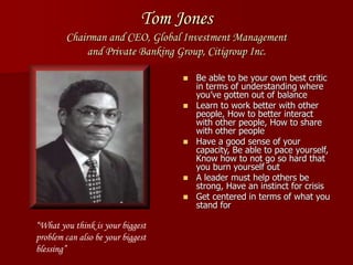Tom Jones
Chairman and CEO, Global Investment Management
and Private Banking Group, Citigroup Inc.
 Be able to be your own best critic
in terms of understanding where
you’ve gotten out of balance
 Learn to work better with other
people, How to better interact
with other people, How to share
with other people
 Have a good sense of your
capacity, Be able to pace yourself,
Know how to not go so hard that
you burn yourself out
 A leader must help others be
strong, Have an instinct for crisis
 Get centered in terms of what you
stand for
“What you think is your biggest
problem can also be your biggest
blessing”
 