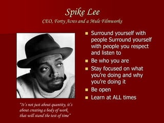 Spike Lee
CEO, Forty Acres and a Mule Filmworks
 Surround yourself with
people Surround yourself
with people you respect
and listen to
 Be who you are
 Stay focused on what
you’re doing and why
you’re doing it
 Be open
 Learn at ALL times
“It’s not just about quantity, it’s
about creating a body of work
that will stand the test of time”
 