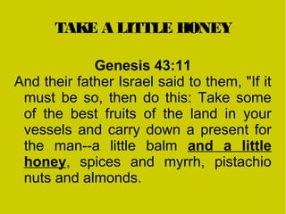 TAKE A LITTLE HONEY
Genesis 43:11
And their father Israel said to them, "If it
must be so, then do this: Take some
of the best fruits of the land in your
vessels and carry down a present for
the man--a little balm and a little
honey, spices and myrrh, pistachio
nuts and almonds.
 