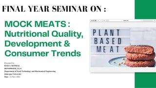 MOCK MEATS :
Nutritional Quality,
Development &
Consumer Trends
Presented by :
RAICA MONDAL
001910901038, UG-4
Department of Food Technology and Biochemical Engineering
Jadavpur University
Date - 21-Nov-2022
FINAL YEAR SEMINAR ON :
 