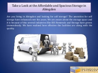 Take a Look at the Affordable and Spacious Storage in
Abingdon
Are you living in Abingdon and looking for self storage? The amenities for self
storage have enhanced over the years. We are aware about the storage space and
it is because of this several industries like ISIS Removals and Storage have grown
tremendously. We have realized how effective the facilities are along with the
quality.
 
