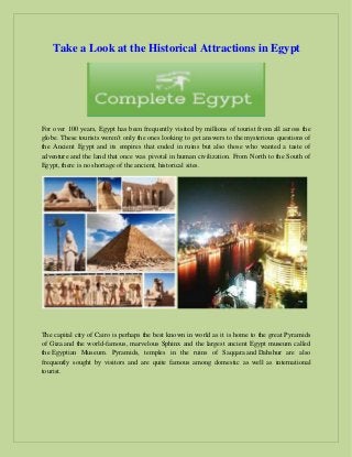Take a Look at the Historical Attractions in Egypt
For over 100 years, Egypt has been frequently visited by millions of tourist from all across the
globe. These tourists weren't only the ones looking to get answers to the mysterious questions of
the Ancient Egypt and its empires that ended in ruins but also those who wanted a taste of
adventure and the land that once was pivotal in human civilization. From North to the South of
Egypt, there is no shortage of the ancient, historical sites.
The capital city of Cairo is perhaps the best known in world as it is home to the great Pyramids
of Giza and the world-famous, marvelous Sphinx and the largest ancient Egypt museum called
the Egyptian Museum. Pyramids, temples in the ruins of Saqqara and Dahshur are also
frequently sought by visitors and are quite famous among domestic as well as international
tourist.
 