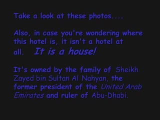 Take a look at these photos....
Also, in case you're wondering where
this hotel is, it isn't a hotel at
all. It is a house!
It's owned by the family of Sheikh
Zayed bin Sultan Al Nahyan, the
former president of the United Arab
Emirates and ruler of Abu-Dhabi.
 