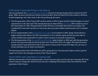 N Charlotte Toyota RAV4 has a rich history
Like we mentioned, the Toyota RAV4 near Charlotte is known for being a leader when it comes to the SUV
game. While we know that this new Toyota is one the better (if not the best) SUV in the market, it did have
humble beginnings. Let’s take a look at this Toyota through the years!
 The first generation of this Toyota SUV made its debut in 1994 in Japan and the United Kingdom. It wasn’t
expected to be a hit, but it was! This unexpected success allowed this new Toyota SUV to make its way to
the United States in 1996. This generation of this SUV was a lot smaller than what is seen today. The
standard SUV came with two doors or four doors (but was much smaller) and featured a 2.0L 4-cylinder
engine.
 The second generation of the N Charlotte Toyota RAV4 was launched in 2001, giving Toyota drivers a
bigger and powerful vehicle. The SUV now sported a 2.4L 4-cylinder engine and drivers were able to
choose whether they wanted their Toyota to have a manual or automatic transmission.
 The third generation of the Toyota RAV4 in N Charlotte made its debut in 2006 and with this generation,
drivers were given the option to deck out their new Toyota SUV with a V6 engine! This generation also
introduced the Toyota RAV4 EV in 2012. This electric version of the Toyota SUV helps you save tons of
money and helps you cut down on emissions!
The fourth generation of this SUV debuted in 2013, giving drivers tons innovative features with a sportier
image! Get to know the redesigned version of this Toyota option!
Toyota RAV4 near Charlotte is a sporty ride
With the introduction of the fourth generation, Toyota fans were given a burly and more muscular SUV with
interior features of high-end vehicles! Check out just a sampling of the features that come with the fourth
generation of this Toyota:
 