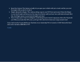  Smart Key System: This feature actually let you open your vehicle with just a touch and lets you start
the engine with a push of a button!
 Height-Adjustable Liftgate: This makes putting cargo in your SUV that much easier! Raise the liftgate
to your ideal height and then press the cargo door button until you hear two confirmation beeps! After
that, the liftgate opens to your desired height each time!
 Tons of cargo space: If you’re looking for a ride that gives you tons of cargo space, this is the Toyota for
you! When you make this SUV yours, you’ll get 38.4 cubic feet to haul your cargo around town!
Come check out the Toyota RAV4 near Charlotte at our dealership! We’re located at 13429 Statesville Road
and can be reached at 888-883-3797!
Google
 