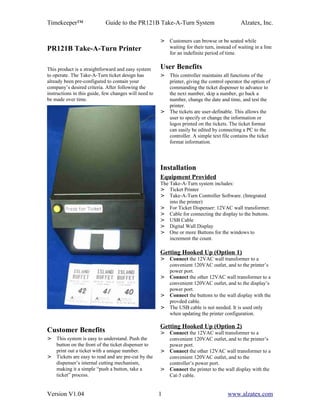 Timekeeper™                 Guide to the PR121B Take-A-Turn System                            Alzatex, Inc.

                                                       > Customers can browse or be seated while
PR121B Take-A-Turn Printer                               waiting for their turn, instead of waiting in a line
                                                         for an indefinite period of time.


This product is a straightforward and easy system      User Benefits
to operate. The Take-A-Turn ticket design has          > This controller maintains all functions of the
already been pre-configured to contain your              printer, giving the control operator the option of
company’s desired criteria. After following the          commanding the ticket dispenser to advance to
instructions in this guide, few changes will need to     the next number, skip a number, go back a
be made over time.                                       number, change the date and time, and test the
                                                         printer.
                                                       > The tickets are user-definable. This allows the
                                                         user to specify or change the information or
                                                         logos printed on the tickets. The ticket format
                                                         can easily be edited by connecting a PC to the
                                                         controller. A simple text file contains the ticket
                                                         format information.




                                                       Installation
                                                       Equipment Provided
                                                       The Take-A-Turn system includes:
                                                       > Ticket Printer
                                                       > Take-A-Turn Controller Software. (Integrated
                                                           into the printer)
                                                       > For Ticket Dispenser: 12VAC wall transformer.
                                                       > Cable for connecting the display to the buttons.
                                                       > USB Cable
                                                       > Digital Wall Display
                                                       > One or more Buttons for the windows to
                                                           increment the count.

                                                       Getting Hooked Up (Option 1)
                                                       > Connect the 12VAC wall transformer to a
                                                         convenient 120VAC outlet, and to the printer’s
                                                         power port.
                                                       > Connect the other 12VAC wall transformer to a
                                                         convenient 120VAC outlet, and to the display’s
                                                         power port.
                                                       > Connect the buttons to the wall display with the
                                                         provded cable.
                                                       > The USB cable is not needed. It is used only
                                                         when updating the printer configuration.

                                                       Getting Hooked Up (Option 2)
Customer Benefits                                      > Connect the 12VAC wall transformer to a
> This system is easy to understand. Push the            convenient 120VAC outlet, and to the printer’s
  button on the front of the ticket dispenser to         power port.
  print out a ticket with a unique number.             > Connect the other 12VAC wall transformer to a
> Tickets are easy to read and are pre-cut by the        convenient 120VAC outlet, and to the
  dispenser’s internal cutting mechanism,                controller’s power port.
  making it a simple “push a button, take a            > Connect the printer to the wall display with the
  ticket” process.                                       Cat-5 cable.


Version V1.04                                          1                               www.alzatex.com
 