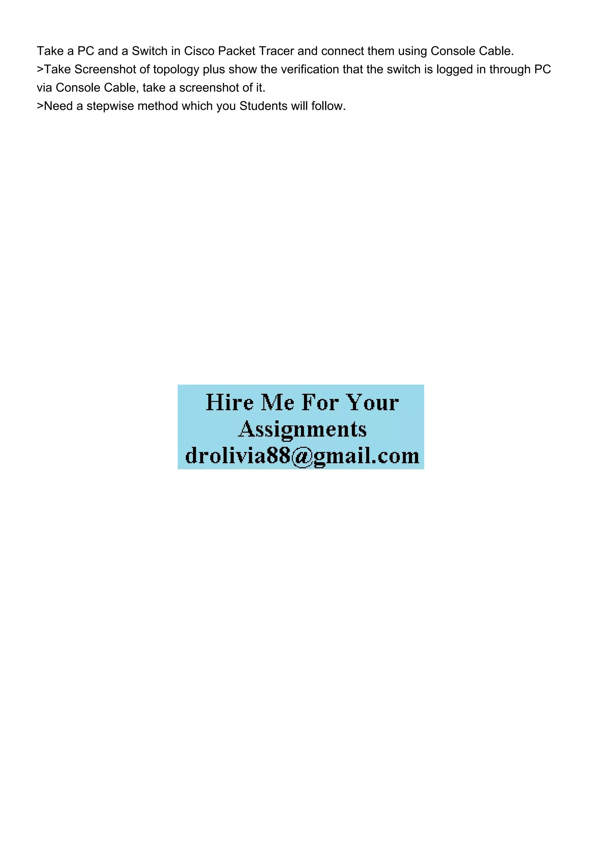 Take a PC and a Switch in Cisco Packet Tracer and connect them using Console Cable.
>Take Screenshot of topology plus show the verification that the switch is logged in through PC
via Console Cable, take a screenshot of it.
>Need a stepwise method which you Students will follow.