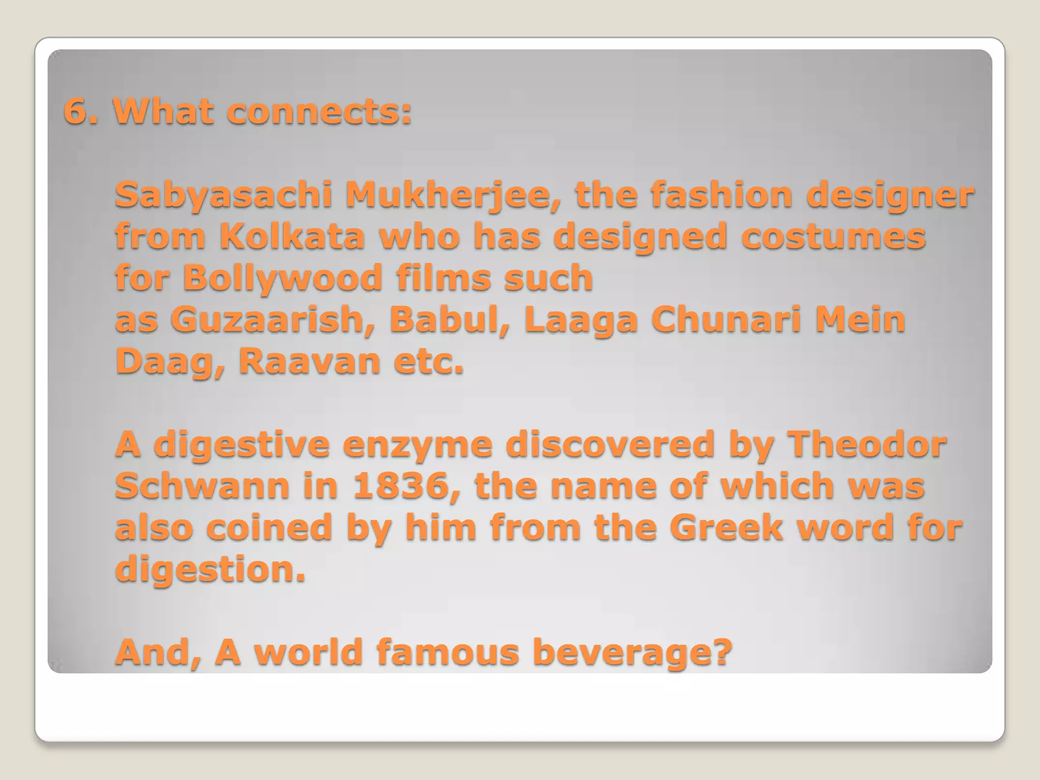 6. What connects:

  Sabyasachi Mukherjee, the fashion designer
  from Kolkata who has designed costumes
  for Bollywood films such
  as Guzaarish, Babul, Laaga Chunari Mein
  Daag, Raavan etc.

  A digestive enzyme discovered by Theodor
  Schwann in 1836, the name of which was
  also coined by him from the Greek word for
  digestion.

  And, A world famous beverage?
 