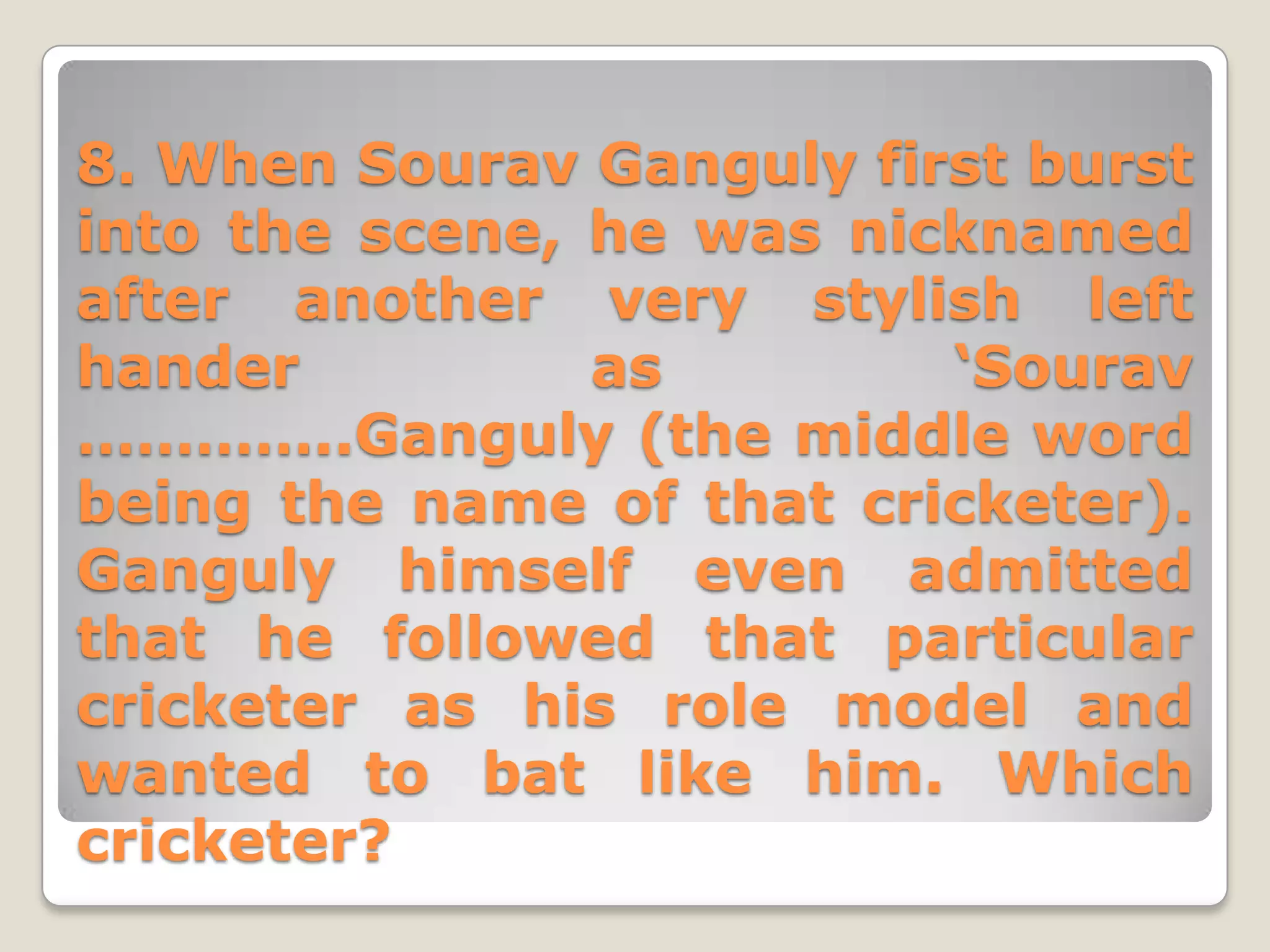 8. When Sourav Ganguly first burst
into the scene, he was nicknamed
after another very stylish left
hander          as        ‘Sourav
…………..Ganguly (the middle word
being the name of that cricketer).
Ganguly himself even admitted
that he followed that particular
cricketer as his role model and
wanted to bat like him. Which
cricketer?
 