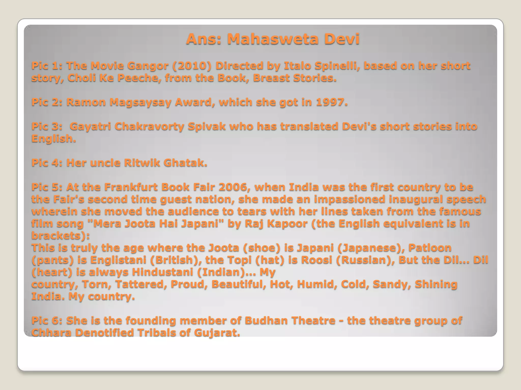 Ans: Mahasweta Devi
Pic 1: The Movie Gangor (2010) Directed by Italo Spinelli, based on her short
story, Choli Ke Peeche, from the Book, Breast Stories.

Pic 2: Ramon Magsaysay Award, which she got in 1997.

Pic 3: Gayatri Chakravorty Spivak who has translated Devi's short stories into
English.

Pic 4: Her uncle Ritwik Ghatak.

Pic 5: At the Frankfurt Book Fair 2006, when India was the first country to be
the Fair's second time guest nation, she made an impassioned inaugural speech
wherein she moved the audience to tears with her lines taken from the famous
film song "Mera Joota Hai Japani" by Raj Kapoor (the English equivalent is in
brackets):
This is truly the age where the Joota (shoe) is Japani (Japanese), Patloon
(pants) is Englistani (British), the Topi (hat) is Roosi (Russian), But the Dil... Dil
(heart) is always Hindustani (Indian)... My
country, Torn, Tattered, Proud, Beautiful, Hot, Humid, Cold, Sandy, Shining
India. My country.

Pic 6: She is the founding member of Budhan Theatre - the theatre group of
Chhara Denotified Tribals of Gujarat.
 