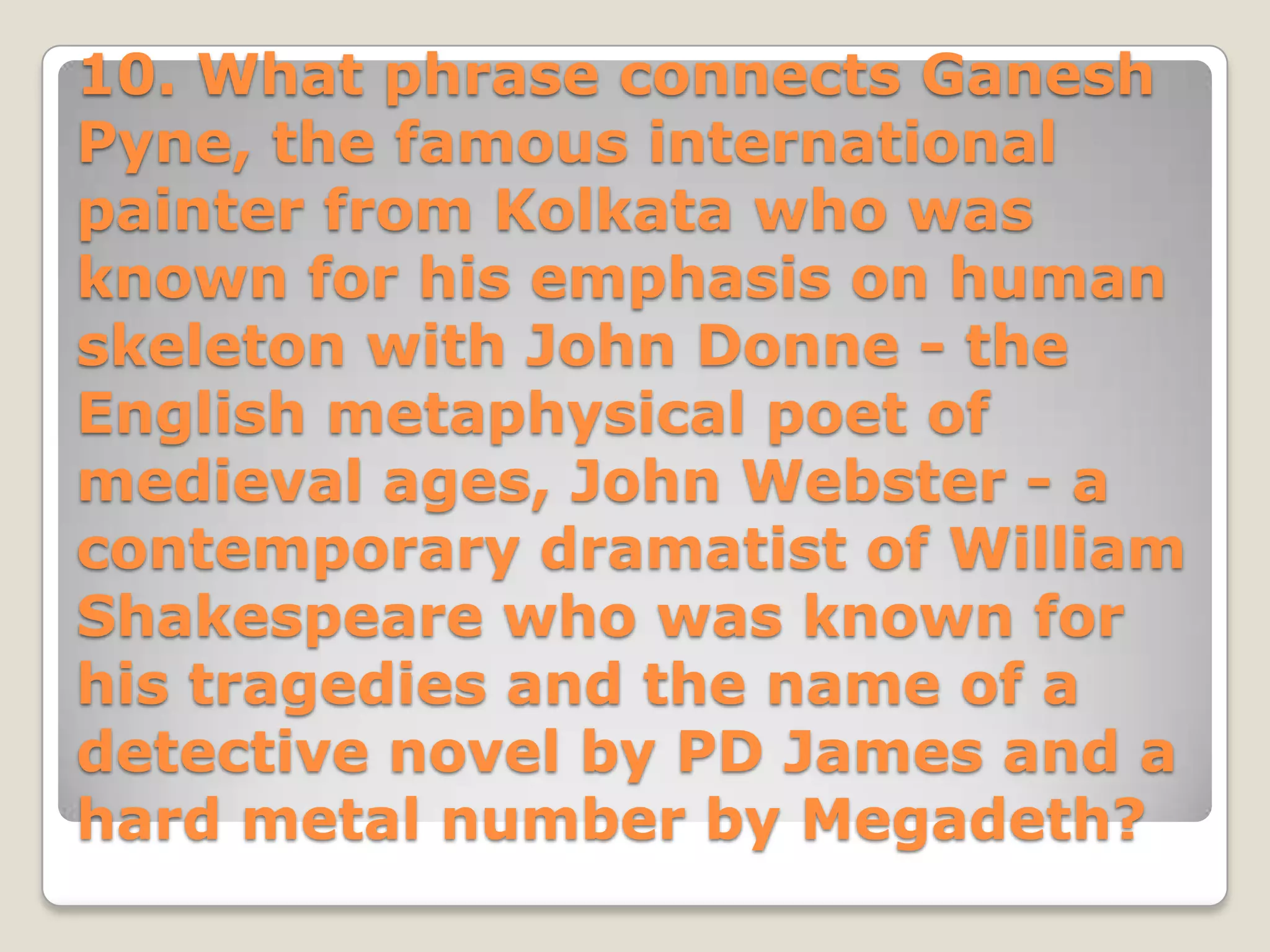 10. What phrase connects Ganesh
Pyne, the famous international
painter from Kolkata who was
known for his emphasis on human
skeleton with John Donne - the
English metaphysical poet of
medieval ages, John Webster - a
contemporary dramatist of William
Shakespeare who was known for
his tragedies and the name of a
detective novel by PD James and a
hard metal number by Megadeth?
 