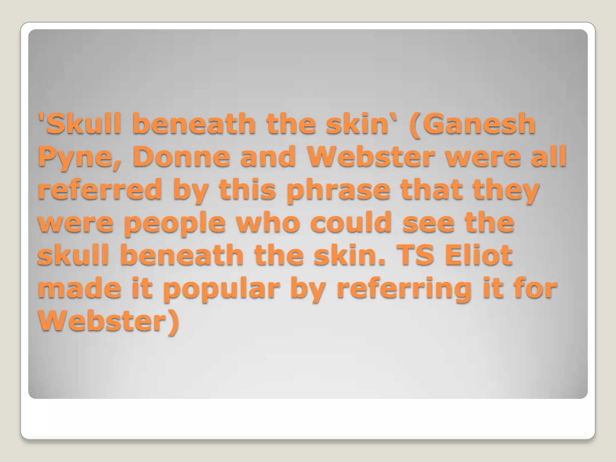'Skull beneath the skin‘ (Ganesh
Pyne, Donne and Webster were all
referred by this phrase that they
were people who could see the
skull beneath the skin. TS Eliot
made it popular by referring it for
Webster)
 
