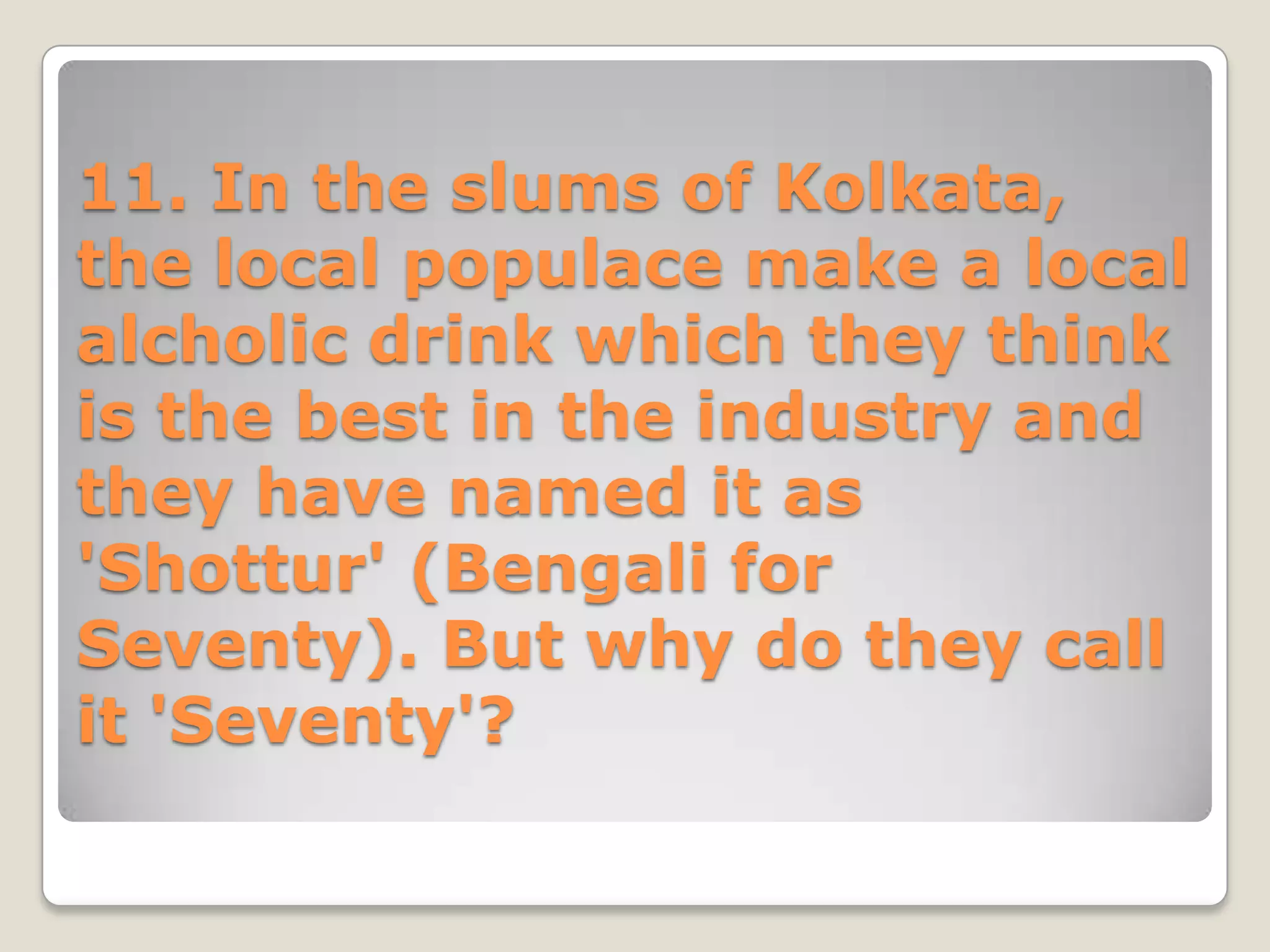 11. In the slums of Kolkata,
the local populace make a local
alcholic drink which they think
is the best in the industry and
they have named it as
'Shottur' (Bengali for
Seventy). But why do they call
it 'Seventy'?
 
