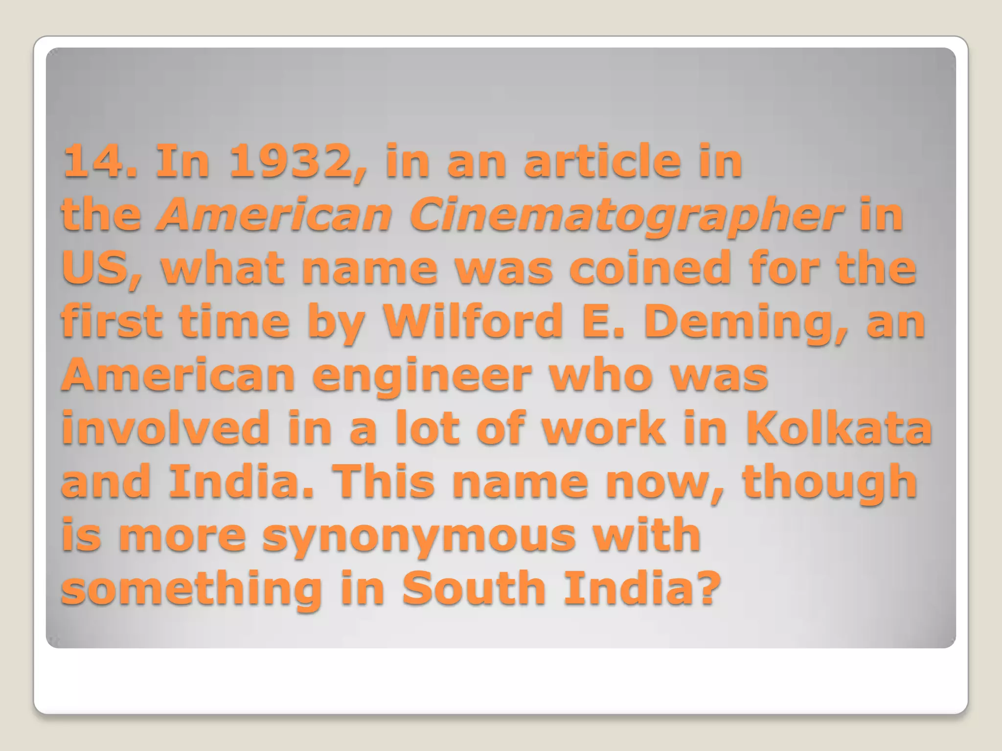 14. In 1932, in an article in
the American Cinematographer in
US, what name was coined for the
first time by Wilford E. Deming, an
American engineer who was
involved in a lot of work in Kolkata
and India. This name now, though
is more synonymous with
something in South India?
 