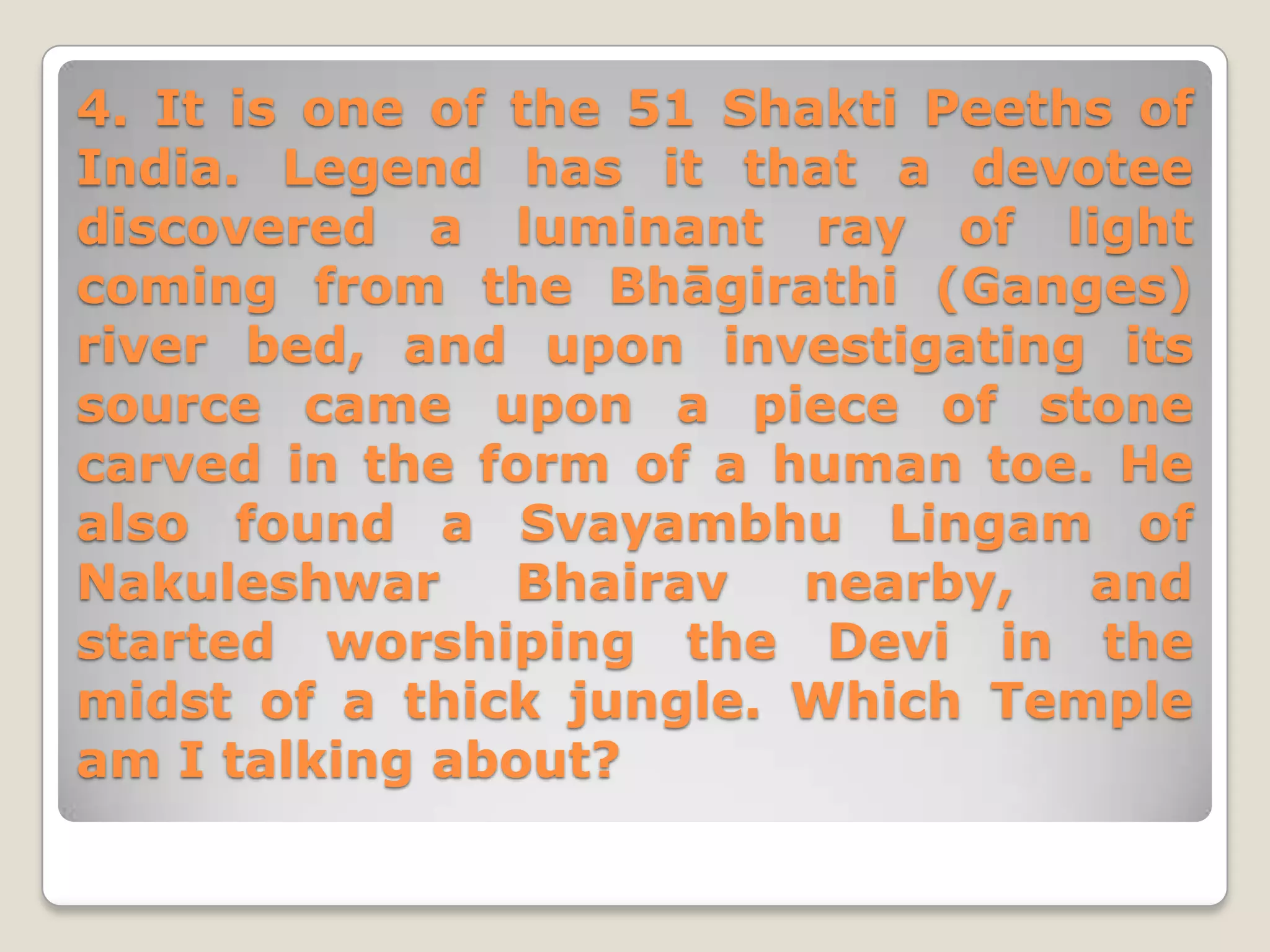 4. It is one of the 51 Shakti Peeths of
India. Legend has it that a devotee
discovered a luminant ray of light
coming from the Bhāgirathi (Ganges)
river bed, and upon investigating its
source came upon a piece of stone
carved in the form of a human toe. He
also found a Svayambhu Lingam of
Nakuleshwar     Bhairav  nearby,   and
started worshiping the Devi in the
midst of a thick jungle. Which Temple
am I talking about?
 