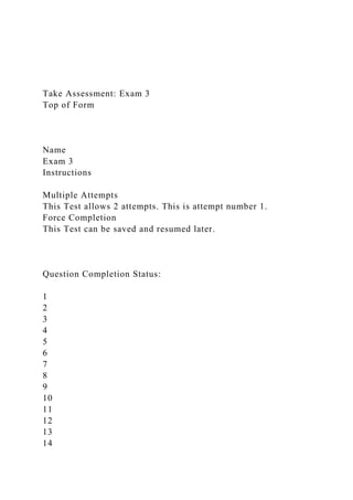 Take Assessment: Exam 3
Top of Form
Name
Exam 3
Instructions
Multiple Attempts
This Test allows 2 attempts. This is attempt number 1.
Force Completion
This Test can be saved and resumed later.
Question Completion Status:
1
2
3
4
5
6
7
8
9
10
11
12
13
14
 