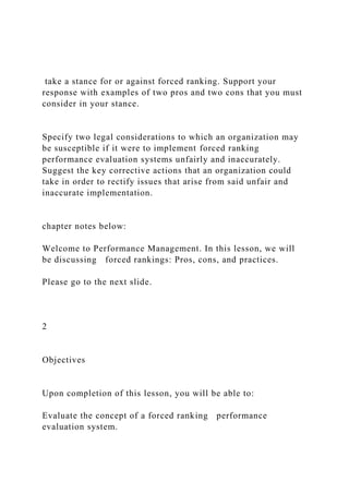 take a stance for or against forced ranking. Support your
response with examples of two pros and two cons that you must
consider in your stance.
Specify two legal considerations to which an organization may
be susceptible if it were to implement forced ranking
performance evaluation systems unfairly and inaccurately.
Suggest the key corrective actions that an organization could
take in order to rectify issues that arise from said unfair and
inaccurate implementation.
chapter notes below:
Welcome to Performance Management. In this lesson, we will
be discussing forced rankings: Pros, cons, and practices.
Please go to the next slide.
2
Objectives
Upon completion of this lesson, you will be able to:
Evaluate the concept of a forced ranking performance
evaluation system.
 