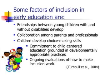 Some factors of inclusion in early education are:   Friendships between young children with and without disabilities develop Collaboration among parents and professionals  Children develop choice-making skills  Commitment to child-centered education grounded in developmentally appropriate practices Ongoing evaluations of how to make inclusion work  (Turnbull et al., 2004) 