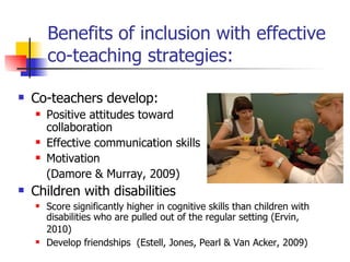 Benefits of inclusion with effective co-teaching strategies: Co-teachers develop:  Positive attitudes toward  collaboration Effective communication skills Motivation  (Damore & Murray, 2009)  Children with disabilities  Score significantly higher in cognitive skills than children with disabilities who are pulled out of the regular setting (Ervin, 2010)   Develop friendships  (Estell, Jones, Pearl & Van Acker, 2009)  