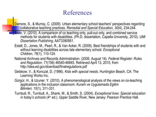 References Damore, S., & Murray, C. (2009). Urban elementary school teachers' perspectives regarding collaborative teaching practices.  Remedial and Special Education, 30 (4), 234-244. Ervin, V. (2010). A comparison of co teaching only, pull-out only, and combined service methods for students with disabilities. (Ph.D. dissertation, Capella University, 2010).  UMI Dissertation Publishing , AAT3390951. Estell, D., Jones, M., Pearl, R., & Van Acker, R. (2009). Best friendships of students with and without learning disabilities across late elementary school.  Exceptional Children, 76 (1), 110-124. National Archives and Records Administration. (2006, August 14).  Federal Register: Rules and Regulation, 71 (156) 46540-46845. Retrieved April 13, 2010, from http://idea.ed.gov/download/finalregulations.pdf Getskow, V., & Konczal, D. (1996).  Kids with special needs . Huntington Beach, CA: The Learning Works Inc. Gürgür, H., & Uzuner, Y. (2010). A phenomenological analysis of the views on co-teaching applications in the inclusion classroom.  Kuram ve Uygulamada Egitim Bilimleri, 10 (1), 311-331. Turnbull, R., Turnbull, A., Shank, M., & Smith, S. (2004).  Exceptional lives: Special education in today’s schools  (4 th  ed.). Upper Saddle River, New Jersey: Pearson Prentice Hall . 