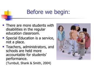 Before we begin: There are more students with disabilities in the regular education classroom. Special Education is a service, not a place. Teachers, administrators, and schools are held more accountable for students’ performance.  (Turnbull, Shank & Smith, 2004) 