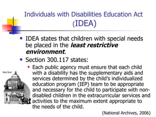 Individuals with Disabilities Education Act  ( IDEA) IDEA states that children with special needs be placed in the  least restrictive environment . Section 300.117 states: Each public agency must ensure that each child with a disability has the supplementary aids and services determined by the child’s individualized education program (IEP) team to be appropriate and necessary for the child to participate with non-disabled children in the extracurricular services and activities to the maximum extent appropriate to the needs of the child.  (National Archives, 2006) 