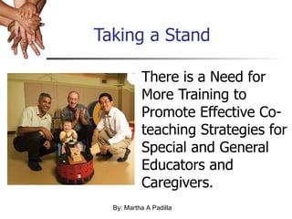 Taking a Stand There is a Need for More Training to Promote Effective Co-teaching Strategies for Special and General Educators and Caregivers. By: Martha A Padilla 