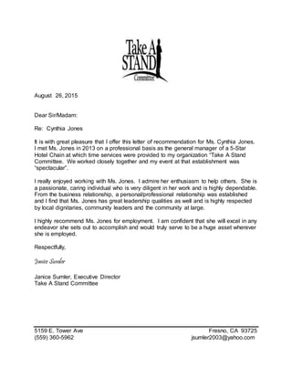 August 26, 2015
Dear Sir/Madam:
Re: Cynthia Jones
It is with great pleasure that I offer this letter of recommendation for Ms. Cynthia Jones.
I met Ms. Jones in 2013 on a professional basis as the general manager of a 5-Star
Hotel Chain at which time services were provided to my organization “Take A Stand
Committee. We worked closely together and my event at that establishment was
“spectacular”.
I really enjoyed working with Ms. Jones. I admire her enthusiasm to help others. She is
a passionate, caring individual who is very diligent in her work and is highly dependable.
From the business relationship, a personal/professional relationship was established
and I find that Ms. Jones has great leadership qualities as well and is highly respected
by local dignitaries, community leaders and the community at large.
I highly recommend Ms. Jones for employment. I am confident that she will excel in any
endeavor she sets out to accomplish and would truly serve to be a huge asset wherever
she is employed.
Respectfully,
Janice Sumler
Janice Sumler, Executive Director
Take A Stand Committee
5159 E. Tower Ave Fresno, CA 93725
(559) 360-5962 jsumler2003@yahoo.com
 