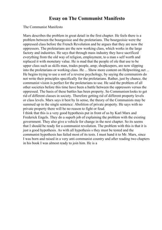 Essay on The Communist Manifesto
The Communist Manifesto
Marx describes the problem in great detail in the first chapter. He feels there is a
problem between the bourgeoisie and the proletarians. The bourgeoisie were the
oppressed class before the French Revolution and he argues that they are now the
oppressors. The proletarians are the new working class, which works in the large
factory and industries. He says that through mass industry they have sacrificed
everything from the old way of religion, employment, to a man s self worth and
replaced it with monetary value. He is mad that the people of ole that use to be
upper class such as skills man, trades people, amp; shopkeepers, are now slipping
into the proletarians or working class. He ... Show more content on Helpwriting.net ...
He begins trying to use a sort of a reverse psychology, by saying the communists do
not write their principles specifically for the proletarians. Rather, just by chance, the
communist vision is perfect for the proletarians to use. He said the problem of all
other societies before this time have been a battle between the oppressors versus the
oppressed. The basis of these battles has been property. So Communismlooks to get
rid of different classes in society. Therefore getting rid of different property levels
or class levels. Marx says it best by In sense, the theory of the Communists may be
summed up in the single sentence: Abolition of private property. He says with no
private property there will be no reason to fight or feud.
I think that this is a very good hypothesis put in front of us by Karl Marx and
Frederick Engels. They do a superb job of explaining the problem with the existing
government. They also give a vehicle for change in the next chapter. So its seems
that I should be ready for a communist revolution. The problem with this is that it is
just a good hypothesis. As with all hypothesis s they must be tested and the
communist hypothesis has failed most of its tests. I must hand it to Mr. Marx, since
I was born and raised in a very anti communist country and after reading two chapters
in his book I was almost ready to join him. He is a
 