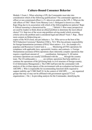 Culture-Bound Consumer Behavior
Module 1 Exam 1. When selecting a UPL the Commander must take into
consideration which of the following qualifications? The commander appoints an
officer or non commisned officer ( e 5 r above) on orders as the UPL 2. What are the
side effects of THC? Short Term Memory Loss 3. Rohypnol is known as a Date
Rape Drug due to its association with which of the followingbehavior patterns? Rape
4. Ethical reasoning is characterized by ______? Beliefs 5. How many perspectives
are used by leaders to think about an ethical problem to determine the most ethical
choice? 3 6. Step two of the seven step problem solving model which screening
criteria solves the problem and is considered legal and ethical? Facts 7. Rap... Show
more content on Helpwriting.net ...
copies of the NCO creed, one per inductee s. 7a t. Who serves as the host of the
NCO Induction Ceremony? Battalion CSM u. 7b 8. Who has primary responsibility
for foreign humanitarian assistance (FHA)? Host nation v. 8 w. An example of a
populace and Resources Control task is _____. Monitoring all FHA operations for
complance with applicable laws, agreements, treaties, and contracts. x. Foreign
Humanitarian assistance (FHA) operations share inherently complex operations that
require a significant amount of ______coordination. Interagency 9. All nation
assistance operations are usually coordinated with the _____ through the country
team. The US ambassador y. _____ are military operations that help stabilize or
continue the operations of the governing body or civil structure of foreign country.
Civil Information Management z. The CMO staff provide the commander with
analysis of the civilian aspects of the environment with an evaluation tool know as?
ASCOPE {. Who is responsible for recommending functionl skills required to
support stability ops? CMO Staff 10. In the context of ASCOPE, ____ are organized
groups that may or may not be affiliated with government agencies? Civil
organizations |. 10a }. In providing analysis for the Commander, identifying the
 